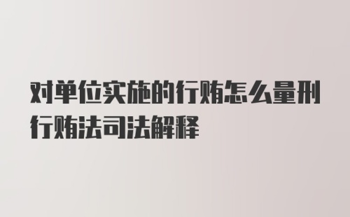 对单位实施的行贿怎么量刑行贿法司法解释