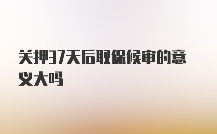 关押37天后取保候审的意义大吗