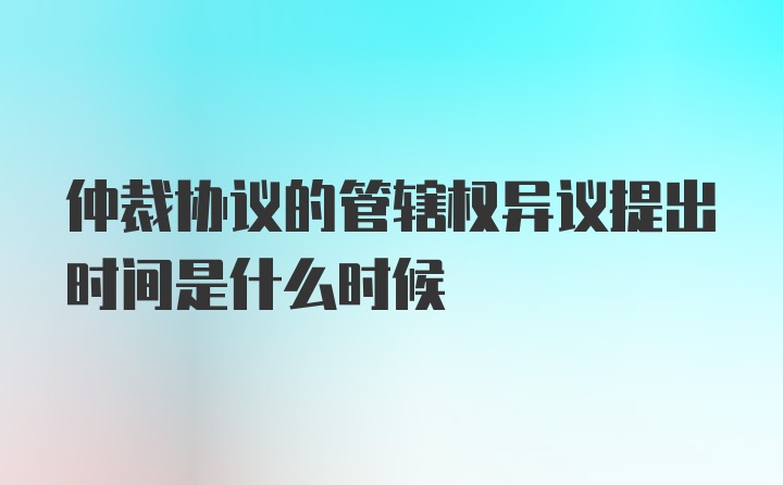 仲裁协议的管辖权异议提出时间是什么时候