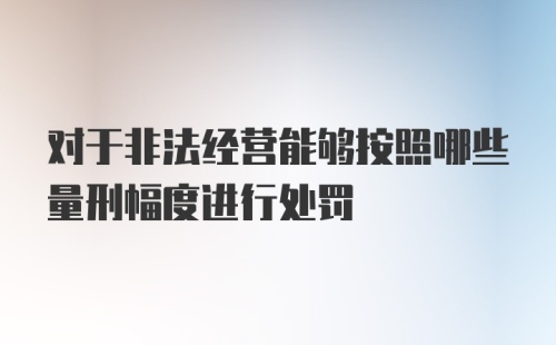 对于非法经营能够按照哪些量刑幅度进行处罚