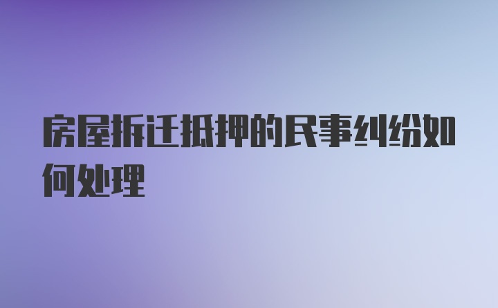 房屋拆迁抵押的民事纠纷如何处理