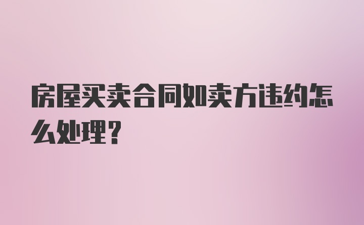 房屋买卖合同如卖方违约怎么处理？