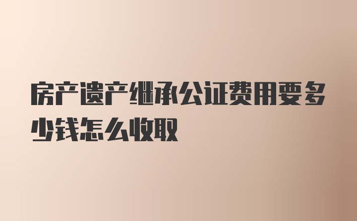 房产遗产继承公证费用要多少钱怎么收取