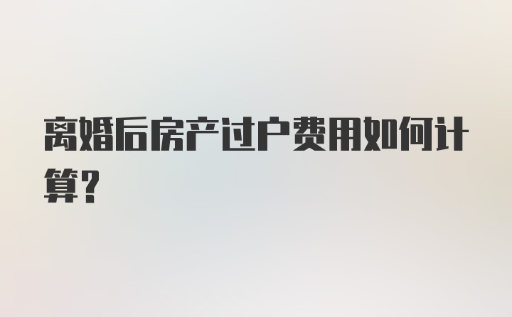 离婚后房产过户费用如何计算？