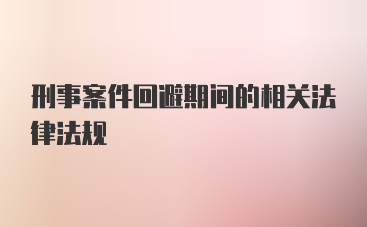 刑事案件回避期间的相关法律法规