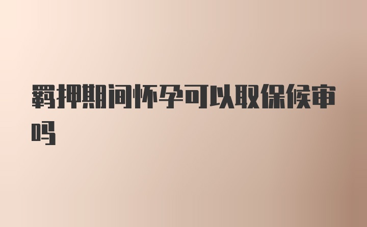 羁押期间怀孕可以取保候审吗