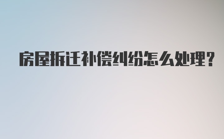 房屋拆迁补偿纠纷怎么处理?