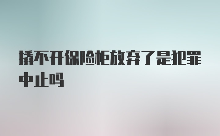 撬不开保险柜放弃了是犯罪中止吗