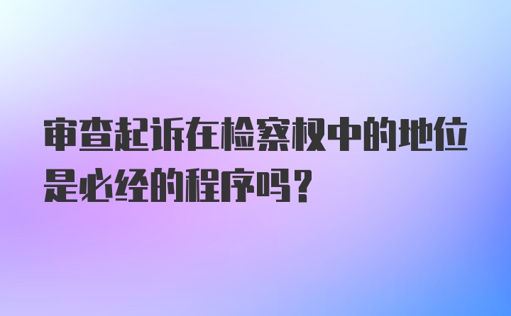 审查起诉在检察权中的地位是必经的程序吗？