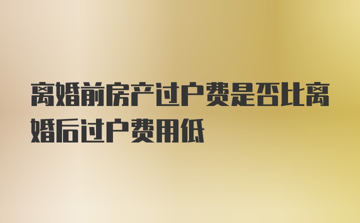 离婚前房产过户费是否比离婚后过户费用低