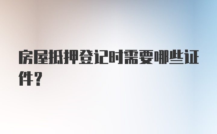 房屋抵押登记时需要哪些证件?