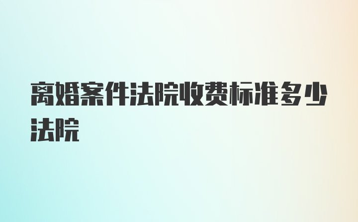 离婚案件法院收费标准多少法院