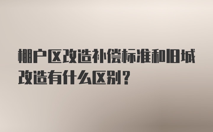 棚户区改造补偿标准和旧城改造有什么区别？