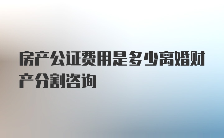 房产公证费用是多少离婚财产分割咨询