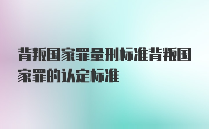 背叛国家罪量刑标准背叛国家罪的认定标准