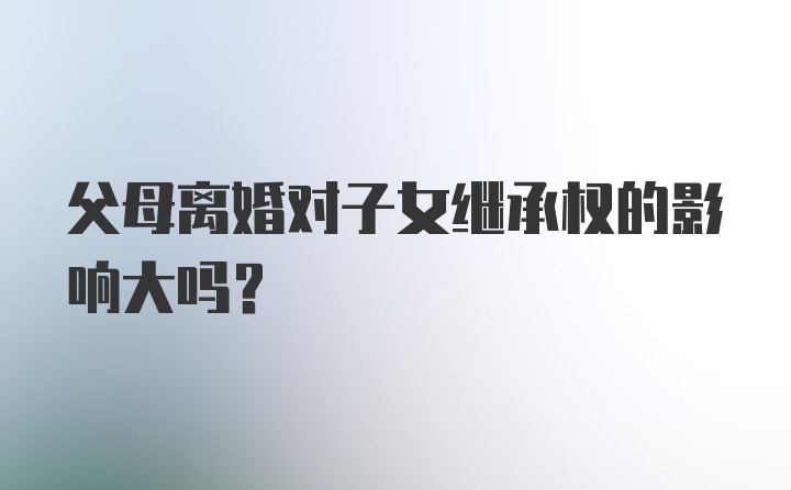 父母离婚对子女继承权的影响大吗？