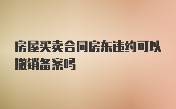 房屋买卖合同房东违约可以撤销备案吗