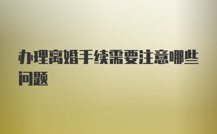 办理离婚手续需要注意哪些问题