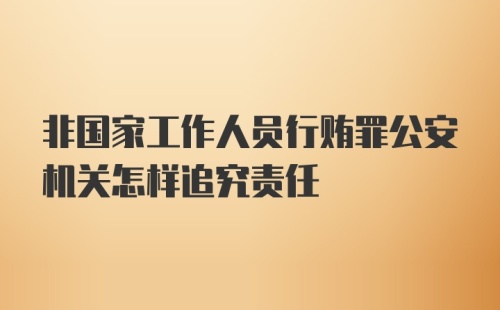 非国家工作人员行贿罪公安机关怎样追究责任