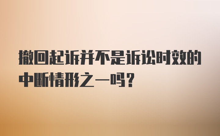 撤回起诉并不是诉讼时效的中断情形之一吗？