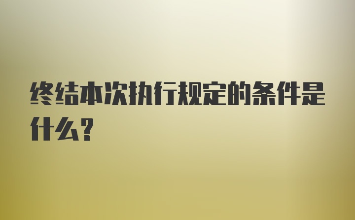 终结本次执行规定的条件是什么？