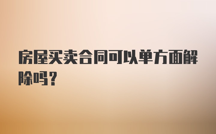 房屋买卖合同可以单方面解除吗？