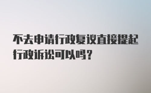 不去申请行政复议直接提起行政诉讼可以吗？