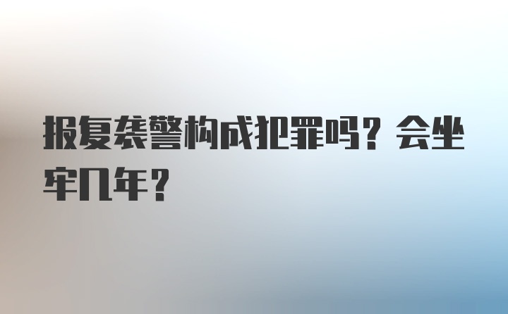 报复袭警构成犯罪吗？会坐牢几年?