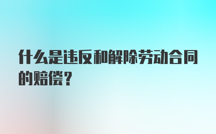 什么是违反和解除劳动合同的赔偿?