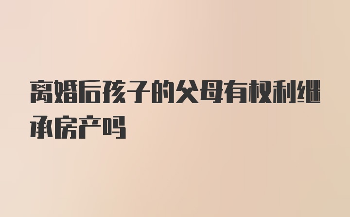 离婚后孩子的父母有权利继承房产吗