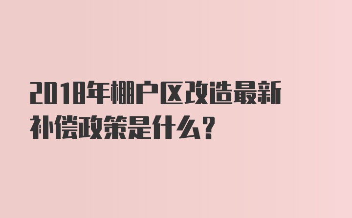 2018年棚户区改造最新补偿政策是什么？