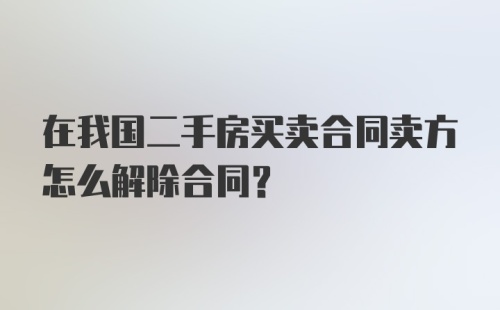 在我国二手房买卖合同卖方怎么解除合同？