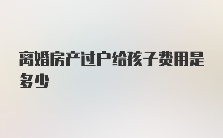 离婚房产过户给孩子费用是多少