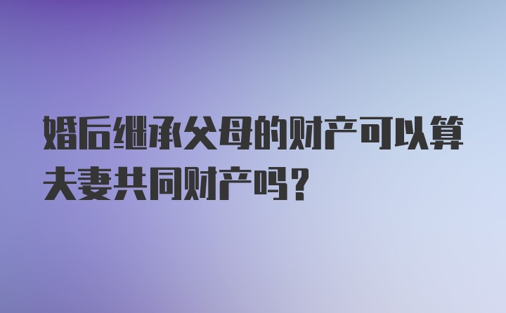 婚后继承父母的财产可以算夫妻共同财产吗？