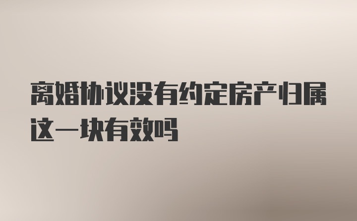 离婚协议没有约定房产归属这一块有效吗