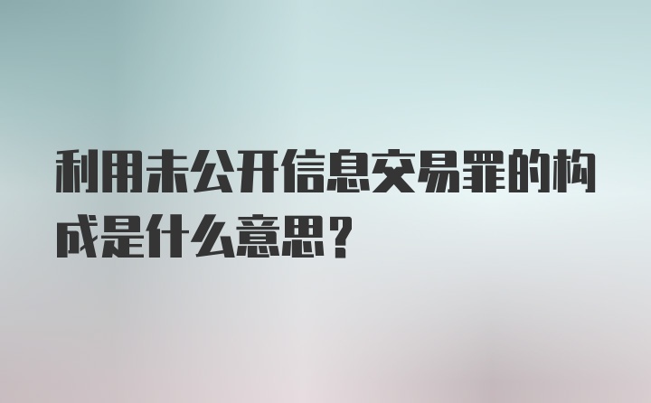 利用未公开信息交易罪的构成是什么意思?