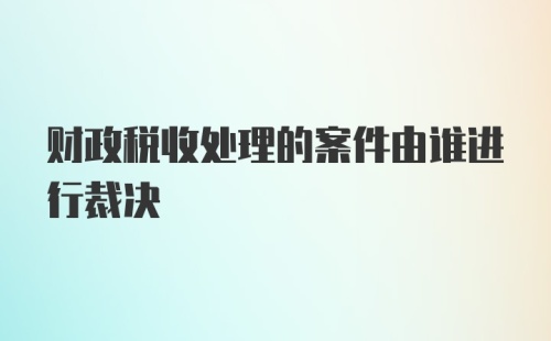 财政税收处理的案件由谁进行裁决