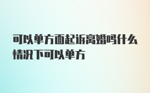 可以单方面起诉离婚吗什么情况下可以单方