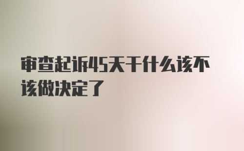 审查起诉45天干什么该不该做决定了