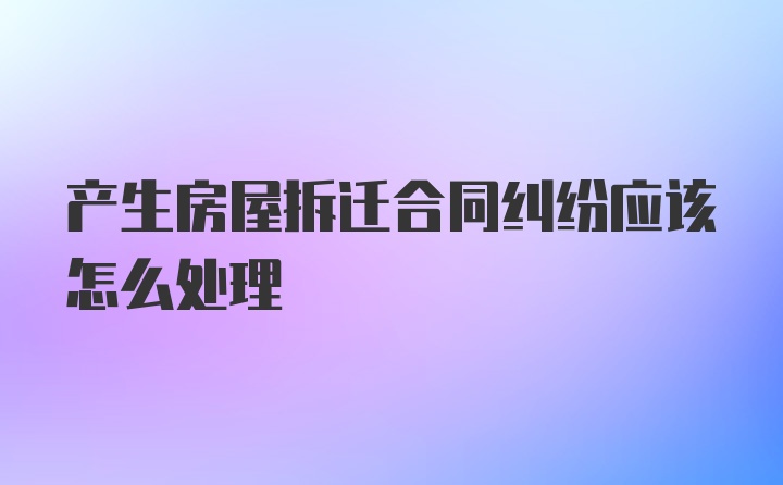 产生房屋拆迁合同纠纷应该怎么处理