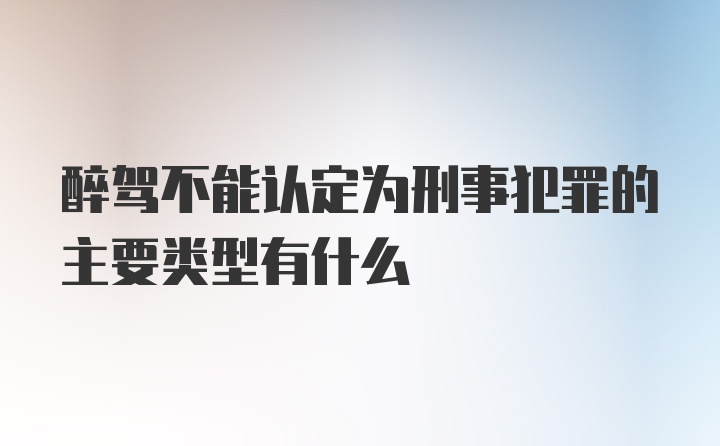 醉驾不能认定为刑事犯罪的主要类型有什么