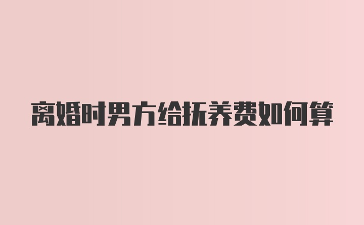 离婚时男方给抚养费如何算