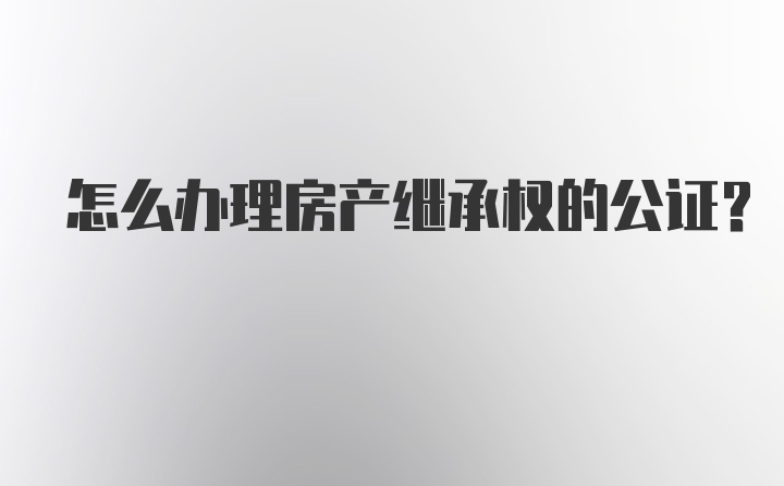 怎么办理房产继承权的公证？