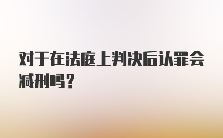 对于在法庭上判决后认罪会减刑吗？