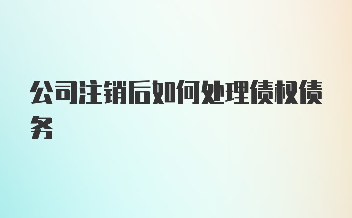 公司注销后如何处理债权债务