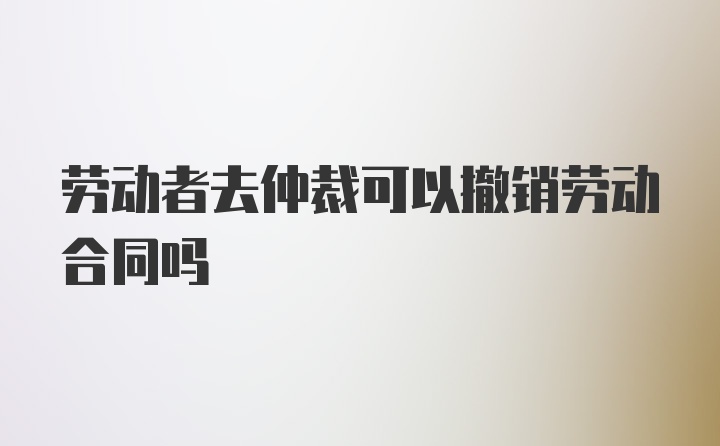 劳动者去仲裁可以撤销劳动合同吗