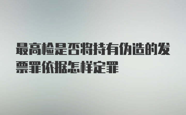 最高检是否将持有伪造的发票罪依据怎样定罪