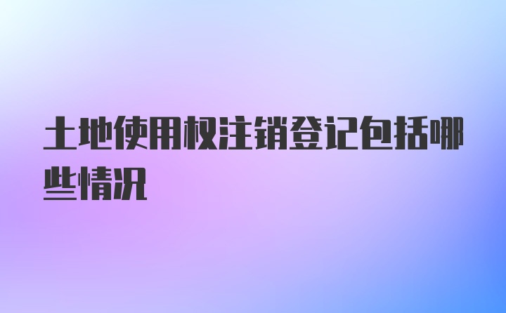 土地使用权注销登记包括哪些情况