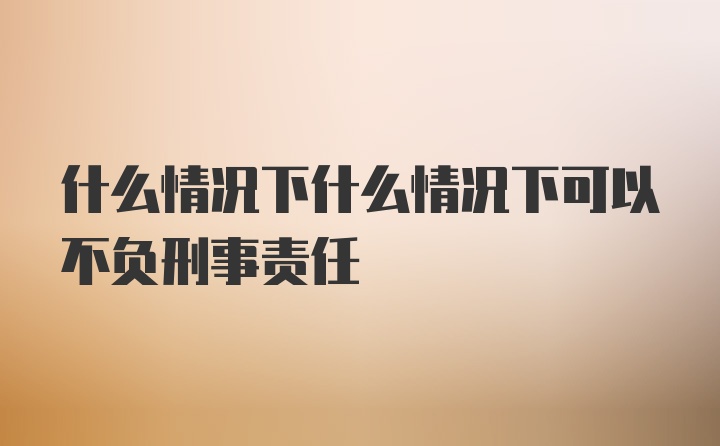 什么情况下什么情况下可以不负刑事责任