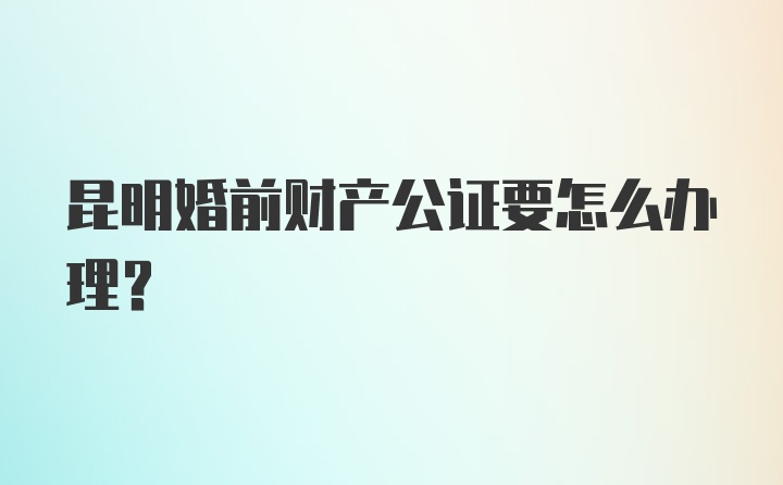 昆明婚前财产公证要怎么办理？